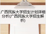 广西民族大学招生计划详细分析(广西民族大学招生解析)