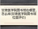 甘肃医学院图书馆在哪里，怎么样(甘肃医学院图书馆位置评价)