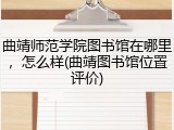 曲靖师范学院图书馆在哪里，怎么样(曲靖图书馆位置评价)