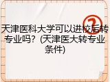 天津医科大学可以进校后转专业吗？(天津医大转专业条件)