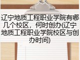 辽宁地质工程职业学院有哪几个校区，何时创办(辽宁地质工程职业学院校区与创办时间)