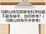 马鞍山师范高等专科学校能不能专接本，如何参考？(马鞍山师专升本参考)