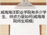 威海海洋职业学院有多少学生，师资力量如何(威海海院师生规模)