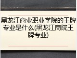 黑龙江商业职业学院的王牌专业是什么(黑龙江商院王牌专业)