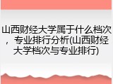山西财经大学属于什么档次，专业排行分析(山西财经大学档次与专业排行)