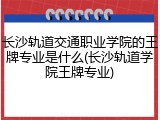 长沙轨道交通职业学院的王牌专业是什么(长沙轨道学院王牌专业)