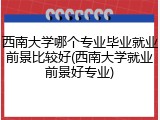 西南大学哪个专业毕业就业前景比较好(西南大学就业前景好专业)