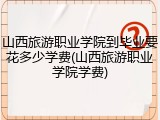 山西旅游职业学院到毕业要花多少学费(山西旅游职业学院学费)