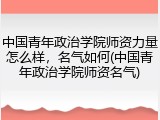 中国青年政治学院师资力量怎么样，名气如何(中国青年政治学院师资名气)