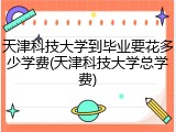 天津科技大学到毕业要花多少学费(天津科技大学总学费)