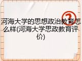 河海大学的思想政治教育怎么样(河海大学思政教育评价)