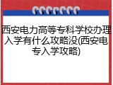 西安电力高等专科学校办理入学有什么攻略没(西安电专入学攻略)