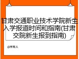 甘肃交通职业技术学院新生入学报道时间和指南(甘肃交院新生报到指南)
