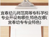 宜春幼儿师范高等专科学校专业开设有哪些,特色在哪(宜春幼专专业特色)