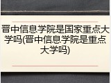晋中信息学院是国家重点大学吗(晋中信息学院是重点大学吗)