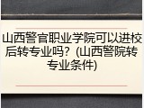 山西警官职业学院可以进校后转专业吗？(山西警院转专业条件)