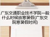 广东交通职业技术学院一般什么时候放寒暑假(广东交院寒暑假时间)
