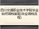 四川交通职业技术学院毕业如何调档案呢(毕业调档流程)