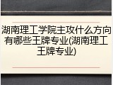 湖南理工学院主攻什么方向有哪些王牌专业(湖南理工王牌专业)