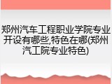 郑州汽车工程职业学院专业开设有哪些,特色在哪(郑州汽工院专业特色)