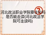 河北政法职业学院要住校吗，是否能走读(河北政法学院可走读吗)
