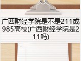 广西财经学院是不是211或985高校(广西财经学院是211吗)