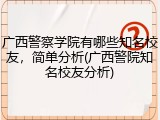 广西警察学院有哪些知名校友，简单分析(广西警院知名校友分析)