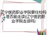 辽宁医药职业学院要住校吗，是否能走读(辽宁医药职业学院走读吗)