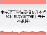 南宁理工学院要招专升本吗，如何参考(南宁理工专升本条件)