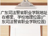 广东司法警官职业学院地址在哪里，学校地理位置(广东司法警官职业学院位置)