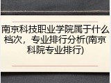 南京科技职业学院属于什么档次，专业排行分析(南京科院专业排行)