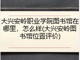大兴安岭职业学院图书馆在哪里，怎么样(大兴安岭图书馆位置评价)
