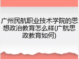 广州民航职业技术学院的思想政治教育怎么样(广航思政教育如何)