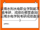 云南水利水电职业学院能不能考研，成绩在哪里查询(云南水电学院考研成绩查询)