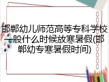 邯郸幼儿师范高等专科学校一般什么时候放寒暑假(邯郸幼专寒暑假时间)