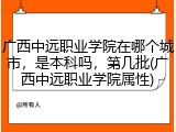 广西中远职业学院在哪个城市，是本科吗，第几批(广西中远职业学院属性)