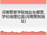 河南警察学院地址在哪里，学校地理位置(河南警院地址)