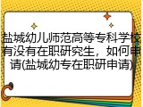 盐城幼儿师范高等专科学校有没有在职研究生，如何申请(盐城幼专在职研申请)