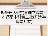 郑州升达经贸管理学院是一本还是本科第二批(升达学院是几本)