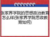 张家界学院的思想政治教育怎么样(张家界学院思政教育如何)