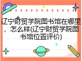 辽宁财贸学院图书馆在哪里，怎么样(辽宁财贸学院图书馆位置评价)
