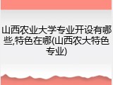 山西农业大学专业开设有哪些,特色在哪(山西农大特色专业)