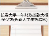 长春大学一年财政拨款大概多少钱(长春大学年拨款额)