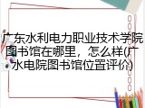 广东水利电力职业技术学院图书馆在哪里，怎么样(广水电院图书馆位置评价)