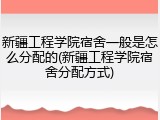 新疆工程学院宿舍一般是怎么分配的(新疆工程学院宿舍分配方式)