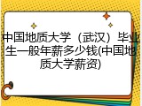 中国地质大学（武汉）毕业生一般年薪多少钱(中国地质大学薪资)
