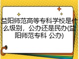 益阳师范高等专科学校是什么级别，公办还是民办(益阳师范专科 公办)