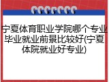 宁夏体育职业学院哪个专业毕业就业前景比较好(宁夏体院就业好专业)