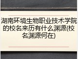 湖南环境生物职业技术学院的校名来历有什么渊源(校名渊源何在)