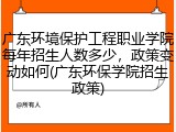 广东环境保护工程职业学院每年招生人数多少，政策变动如何(广东环保学院招生政策)